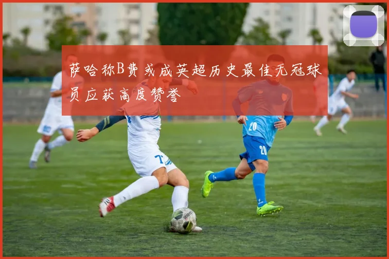 萨哈称B费或成英超历史最佳无冠球员应获高度赞誉